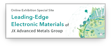 Online Exhibition Special Site Leading-Edge Electronic Materials of JX Metals Group