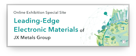 Online Exhibition Special Site Leading-Edge Electronic Materials of JX Advanced Metals Group